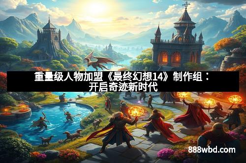 重量级人物加盟《最终幻想14》制作组：开启奇迹新时代