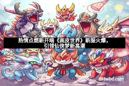热情点燃新开端《画皮世界》新服火爆，引领仙侠梦新高潮