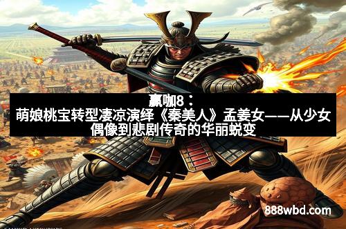 赢咖8：萌娘桃宝转型凄凉演绎《秦美人》孟姜女——从少女偶像到悲剧传奇的华丽蜕变